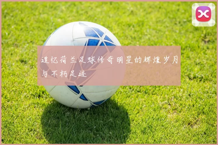 追忆荷兰足球传奇明星的辉煌岁月与不朽足迹