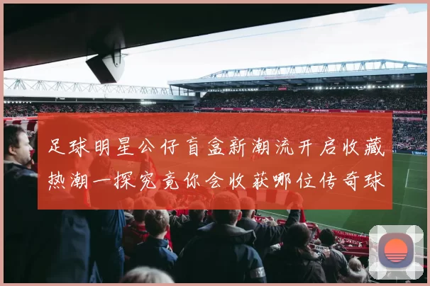 足球明星公仔盲盒新潮流开启收藏热潮一探究竟你会收获哪位传奇球星