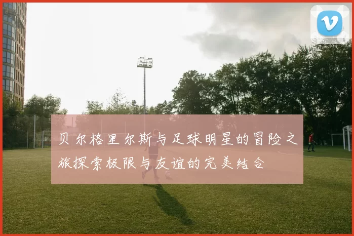 贝尔格里尔斯与足球明星的冒险之旅探索极限与友谊的完美结合