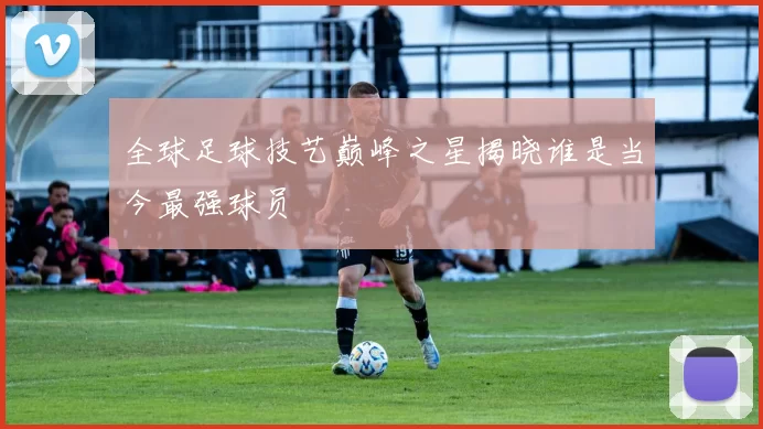 全球足球技艺巅峰之星揭晓谁是当今最强球员
