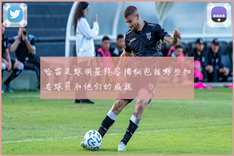 哈雷足球明星阵容揭秘包括哪些知名球员和他们的成就