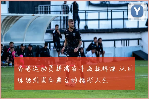 香港运动员拼搏奋斗成就辉煌 从训练场到国际舞台的精彩人生