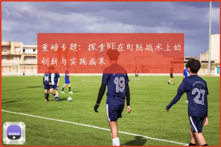 重磅专题：探索WE在盯防战术上的创新与实践成果