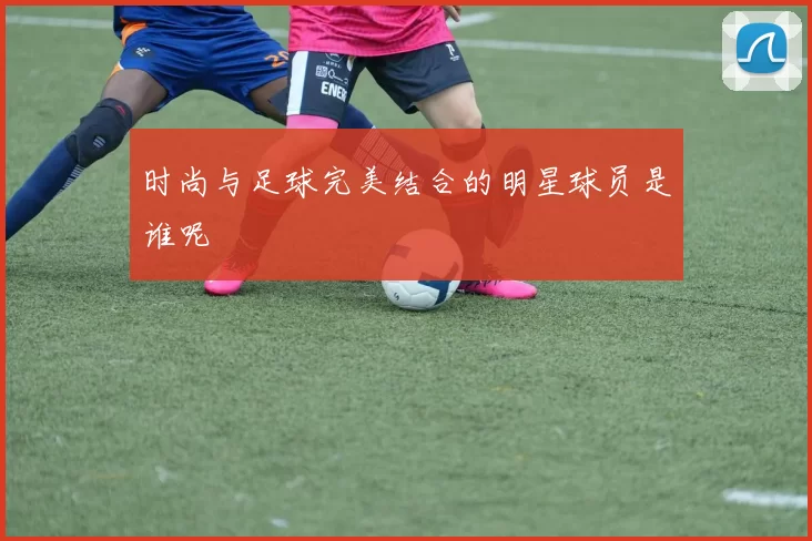 时尚与足球完美结合的明星球员是谁呢