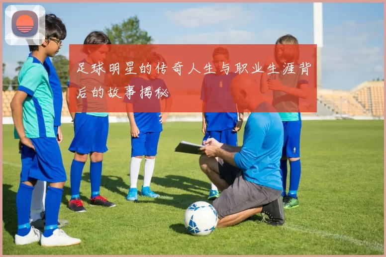 足球明星的传奇人生与职业生涯背后的故事揭秘