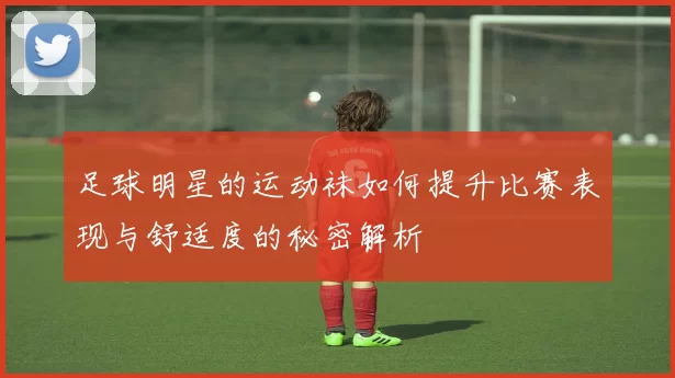 足球明星的运动袜如何提升比赛表现与舒适度的秘密解析
