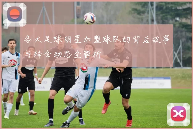 各大足球明星加盟球队的背后故事与转会动态全解析